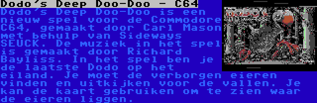 Dodo's Deep Doo-Doo - C64 | Dodo's Deep Doo-Doo is een nieuw spel voor de Commodore C64, gemaakt door Carl Mason met behulp van Sideways SEUCK. De muziek in het spel is gemaakt door Richard Bayliss. In het spel ben je de laatste Dodo op het eiland. Je moet de verborgen eieren vinden en uitkijken voor de vallen. Je kan de kaart gebruiken om te zien waar de eieren liggen.