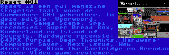 Reset #01 | Reset is een pdf magazine (Engelse taal) voor de Commodore C64 gebruiker. In deze editie: Voorwoord, Nieuws, Games Scene, Spel recensies: Super Bread Box, Bomberland en Island of Secrets, Hardware recensie: 64JPX Purple, Deep Thoughts, Hardware: Computer Saver, Next issue, Web directory, Blow the Cartridge en Brendan Brewer Video game reviewer.