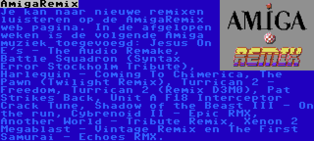 AmigaRemix | Je kan naar nieuwe remixen luisteren op de AmigaRemix web pagina. In de afgelopen weken is de volgende Amiga muziek toegevoegd: Jesus On E's - The Audio Remake, Battle Squadron (Syntax Error Stockholm Tribute), Harlequin - Coming To Chimerica, The Pawn (Twilight Remix), Turrican 2 - Freedom, Turrican 2 (Remix D3M0), Pat Strikes Back, Unit A F18 Interceptor Crack Tune, Shadow of the Beast III - On the run, Cybrenoid II - Epic RMX, Another World - Tribute Remix, Xenon 2 Megablast - Vintage Remix en The First Samurai - Echoes RMX.