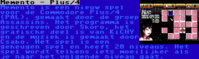 Memento - Plus/4 | Memento is een nieuw spel voor de Commodore Plus/4 (PAL), gemaakt door de groep Assassins. Het programma is geschreven door Skoro, het grafische deel is van KiCHY en de muziek is gemaakt door Csabo. Het spel is een geheugen spel en heeft 20 niveaus. Het spel wordt telkens iets moeilijker als je naar het volgende niveau gaat.