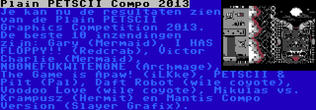 Plain PETSCII Compo 2013 | Je kan nu de resultaten zien van de Plain PETSCII Graphics Competition 2013. De beste 10 inzendingen zijn: Gary (Mermaid), I HAS FLOPPY!! (Redcrab), Victor Charlie (Mermaid), N00NEFUKWITEN0NE (Archmage), The Game is Apaw! (iLKke), PETSCII & Pilt (Pal), Daft Robot (wile coyote), Voodoo Love (wile coyote), Mikulas vs. Krampusz (Hermit) en Mantis Compo Version (Slayer Grafix).