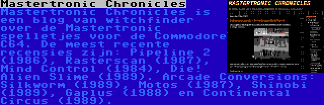 Mastertronic Chronicles | Mastertronic Chronicles is een blog van witchfinder over de Mastertronic spelletjes voor de Commodore C64. De meest recente recensies zijn: Pipeline 2 (1986), Rasterscan (1987), Mind Control (1984), Die! Alien Slime (1989). Arcade Conversions: Silkworm (1989), Motos (1987), Shinobi (1989), Gaplus (1988) en Continental Circus (1989).