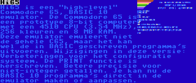 Hi65 | Hi65 is een high-level Commodore 65, BASIC 10 emulator. De Commodore 65 is een prototype 8-bit computer met een 4510 CPU (3.54 MHz), 256 kleuren en 8 MB RAM. Deze emulator emuleert niet de gehele C65, maar het kan wel de in BASIC geschreven programma's uitvoeren. Wijzigingen in deze versie: Verbeteringen voor het configuratie systeem. De PRINT functie is herschreven. Betere precisie voor niet-integer getallen. Je kan nu de BASIC 10 programma's direct in de emulator maken of aanpassen.