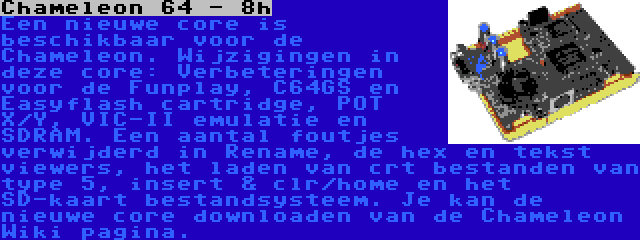 Chameleon 64 - 8h | Een nieuwe core is beschikbaar voor de Chameleon. Wijzigingen in deze core: Verbeteringen voor de Funplay, C64GS en Easyflash cartridge, POT X/Y, VIC-II emulatie en SDRAM. Een aantal foutjes verwijderd in Rename, de hex en tekst viewers, het laden van crt bestanden van type 5, insert & clr/home en het SD-kaart bestandsysteem. Je kan de nieuwe core downloaden van de Chameleon Wiki pagina.