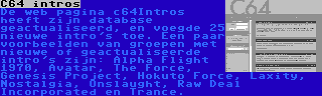 C64 intros | De web pagina c64Intros heeft zijn database geactualiseerd, en voegde 25 nieuwe intro's toe. Een paar voorbeelden van groepen met nieuwe of geactualiseerde intro's zijn: Alpha Flight 1970, Avatar, The Force, Genesis Project, Hokuto Force, Laxity, Nostalgia, Onslaught, Raw Deal Incorporated en Trance.