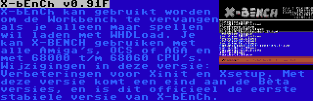 X-bEnCh v0.91F | X-bEnCh kan gebruikt worden om de Workbench te vervangen als je alleen maar spellen wil laden met WHDLoad. Je kan X-BENCH gebruiken met alle Amiga's, OCS of AGA en met 68000 t/m 68060 CPU's. Wijzigingen in deze versie: Verbeteringen voor Xinit en Xsetup. Met deze versie komt een eind aan de Bèta versies, en is dit officieel de eerste stabiele versie van X-bEnCh.