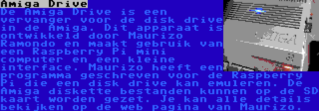 Amiga Drive | De Amiga Drive is een vervanger voor de disk drive in de Amiga. Dit apparaat is ontwikkeld door Maurizo Ramondo en maakt gebruik van een Raspberry Pi mini computer en een kleine interface. Maurizo heeft een programma geschreven voor de Raspberry Pi die een disk drive kan emuleren. De Amiga diskette bestanden kunnen op de SD kaart worden gezet. Je kan alle details bekijken op de web pagina van Maurizo.