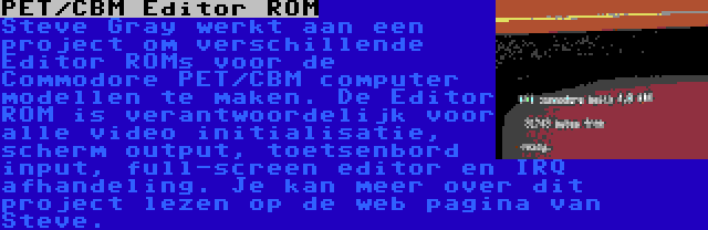 PET/CBM Editor ROM | Steve Gray werkt aan een project om verschillende Editor ROMs voor de Commodore PET/CBM computer modellen te maken. De Editor ROM is verantwoordelijk voor alle video initialisatie, scherm output, toetsenbord input, full-screen editor en IRQ afhandeling. Je kan meer over dit project lezen op de web pagina van Steve.