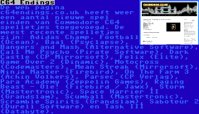 C64 Endings | De web pagina c64endings.co.uk heeft weer een aantal nieuwe spel einden van Commodore C64 spelletjes toegevoegd. De meest recente spelletjes zijn: Adidas Champ. Football (Ocean), Baal (Psyclapse), Bangers and Mash (Alternative Software), Call Me Psycho (Pirate Software), Dark Castle (CP Mirrorsoft), Felix (Elite), Game Over 2 (Dinamic), Motocross (Codemasters), Mean Streak (Mirrorsoft), Ninja Master (Firebird), On The Farm 3 (Achin Volkers), Parsec (CP Verlag), Para Academy (Zeppelin Games), Raging Beast - Ole! (Firebird / Jawx), Storm (Mastertronic), Space Harrier II (Grandslam), Scumball (Mastertronic), Scramble Spirits (Grandslam), Saboteur 2 (Durell Software) en Task III (Databyte).