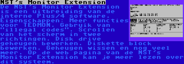 NST's Monitor Extension | De NST's Monitor Extension is een uitbreiding van de interne Plus/4 software. Eigenschappen: Meer functies voor TEDMON. Gebruik van illegal codes. Scrollen van het scherm in twee richtingen. Disk drive geheugen bewerken. Diskette block bewerken. Geheugen wissen en nog veel meer. Op de web pagina van de NST's Monitor Extension kan je meer lezen over dit systeem.