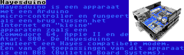 Hayesduino | Hayesduino is een apparaat met een Arduino micro-controller en fungeert als een brug tussen het Internet en kleine apparaten zoals een Commodore 64, Apple II en de Atari 800. De Hayesduino emuleert een Hayes compatibele modem. Een van de toepassingen van dit apparaat is een BBS (Bulletin Board Systems).