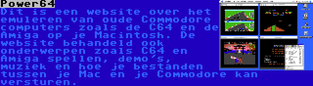 Power64 | Dit is een website over het emuleren van oude Commodore computers zoals de C64 en de Amiga op je Macintosh. De website behandeld ook onderwerpen zoals C64 en Amiga spellen, demo's, muziek en hoe je bestanden tussen je Mac en je Commodore kan versturen.