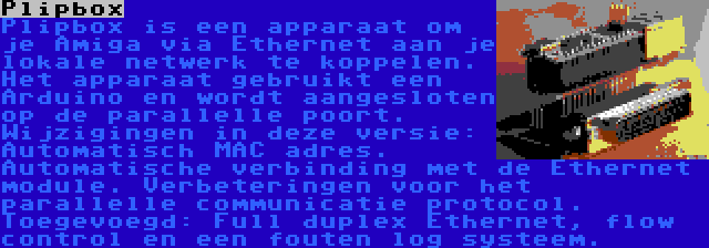 Plipbox | Plipbox is een apparaat om je Amiga via Ethernet aan je lokale netwerk te koppelen. Het apparaat gebruikt een Arduino en wordt aangesloten op de parallelle poort. Wijzigingen in deze versie: Automatisch MAC adres. Automatische verbinding met de Ethernet module. Verbeteringen voor het parallelle communicatie protocol. Toegevoegd: Full duplex Ethernet, flow control en een fouten log systeem.