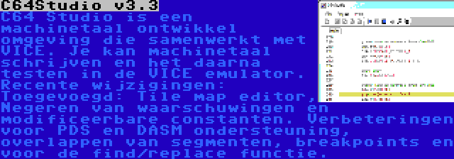 C64Studio v3.3 | C64 Studio is een machinetaal ontwikkel omgeving die samenwerkt met VICE. Je kan machinetaal schrijven en het daarna testen in de VICE emulator. Recente wijzigingen: Toegevoegd: Tile map editor, Negeren van waarschuwingen en modificeerbare constanten. Verbeteringen voor PDS en DASM ondersteuning, overlappen van segmenten, breakpoints en voor de find/replace functie.