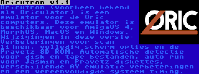 Oricutron v1.1 | Oricutron (voorheen bekend als Oriculator) is een emulator voor de Oric computers. Deze emulator is beschikbaar voor AmigaOS 4, MorphOS, MacOS en Windows. Wijzigingen in deze versie: Verbeteringen voor scan lijnen, volledig scherm opties en de Pravetz 8D ROM. Automatische detectie voor disk en tape bestanden, auto run voor Jasmin en Pravetz diskettes, verschillende AY emulatie verbeteringen en een vereenvoudigde systeem timing.