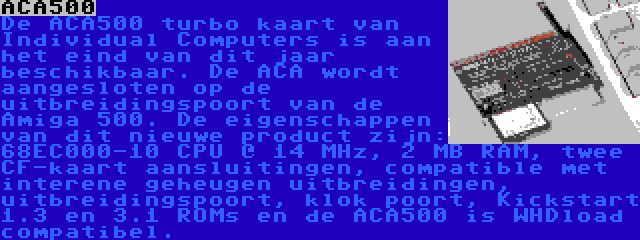 ACA500 | De ACA500 turbo kaart van Individual Computers is aan het eind van dit jaar beschikbaar. De ACA wordt aangesloten op de uitbreidingspoort van de Amiga 500. De eigenschappen van dit nieuwe product zijn: 68EC000-10 CPU @ 14 MHz, 2 MB RAM, twee CF-kaart aansluitingen, compatible met interene geheugen uitbreidingen, uitbreidingspoort, klok poort, Kickstart 1.3 en 3.1 ROMs en de ACA500 is WHDload compatibel.