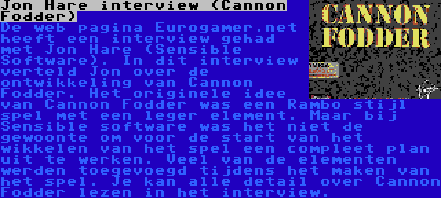 Jon Hare interview (Cannon Fodder) | De web pagina Eurogamer.net heeft een interview gehad met Jon Hare (Sensible Software). In dit interview verteld Jon over de ontwikkeling van Cannon Fodder. Het originele idee van Cannon Fodder was een Rambo stijl spel met een leger element. Maar bij Sensible software was het niet de gewoonte om voor de start van het wikkelen van het spel een compleet plan uit te werken. Veel van de elementen werden toegevoegd tijdens het maken van het spel. Je kan alle detail over Cannon Fodder lezen in het interview.