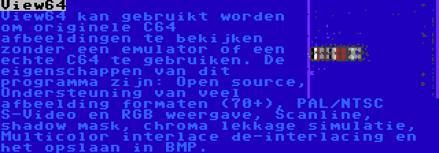 View64 | View64 kan gebruikt worden om originele C64 afbeeldingen te bekijken zonder een emulator of een echte C64 te gebruiken. De eigenschappen van dit programma zijn: Open source, Ondersteuning van veel afbeelding formaten (70+), PAL/NTSC S-Video en RGB weergave, Scanline, shadow mask, chroma lekkage simulatie, Multicolor interlace de-interlacing en het opslaan in BMP.