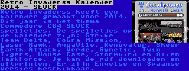 Retro Invaderss Kalender 2014 - SEUCK | Retro Invaderss heeft een kalender gemaakt voor 2014. Dit jaar is het thema Commodore C64 SEUCK spelletjes. De spelletjes op de kalender zijn: Strike Team Delta, Cobra Mission, Laser Hawk, AquaVile, Renovator, Sheer Earth Attack, Verde, Synetic, Twin Tigers, House Case, Stormbird en Alien TaskForce. Je kan de pdf downloaden en uitprinten. Er zijn Engelse en Spaanse versies beschikbaar.