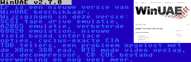 WinUAE v2.7.0   | Er is een nieuwe versie van WinUAE beschikbaar. Wijzigingen in deze versie: SCSI tape drive emulatie, A2065 emulatie, verbeterde 68020 emulation, nieuwe field based interlace opties, cyclus-exacte CIA TOD tellers, een probleem opgelost met de XBox 360 pad, RTG mode video opslag, lzx decompressor, CD CUE bestand verwerking en nog veel meer.