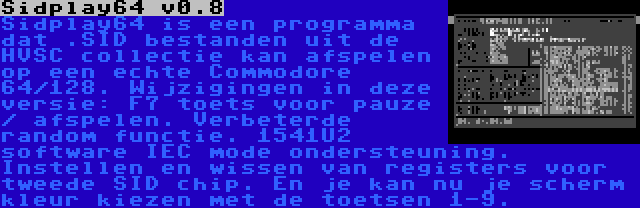 Sidplay64 v0.8 | Sidplay64 is een programma dat .SID bestanden uit de HVSC collectie kan afspelen op een echte Commodore 64/128. Wijzigingen in deze versie: F7 toets voor pauze / afspelen. Verbeterde random functie. 1541U2 software IEC mode ondersteuning. Instellen en wissen van registers voor tweede SID chip. En je kan nu je scherm kleur kiezen met de toetsen 1-9.