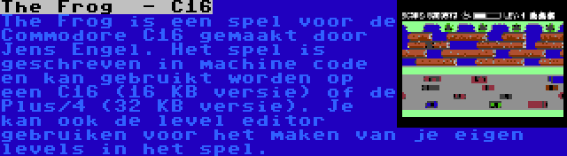 The Frog  - C16 | The Frog is een spel voor de Commodore C16 gemaakt door Jens Engel. Het spel is geschreven in machine code en kan gebruikt worden op een C16 (16 KB versie) of de Plus/4 (32 KB versie). Je kan ook de level editor gebruiken voor het maken van je eigen levels in het spel.