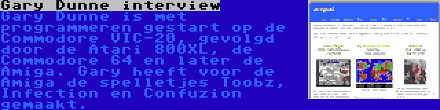 Gary Dunne interview | Gary Dunne is met programmeren gestart op de Commodore VIC-20, gevolgd door de Atari 800XL, de Commodore 64 en later de Amiga. Gary heeft voor de Amiga de spelletjes Toobz, Infection en Confuzion gemaakt.