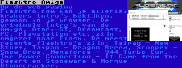 Flashtro Amiga | Op de web pagina Flashtro.com kan je allerlei krakers intro's bekijken, gewoon in je browser. De originele intro's van de Amiga, Atari-ST, Dreamcast, PC, Playstation etc. zijn omgezet naar Flash. De meest recente flashtro's zijn: Taipan - New Stuff, Taipan - Dragon Breed, Scoopex - Snow Bros, Megaforce - 944 Turbo Cup, The Power Connection - It Came from the Desert en Stoneware & Morque - Stonecracker.