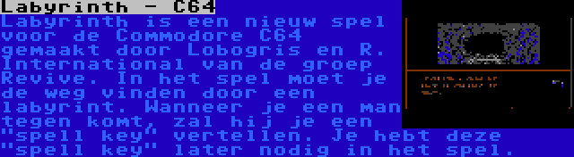 Labyrinth - C64 | Labyrinth is een nieuw spel voor de Commodore C64 gemaakt door Lobogris en R. International van de groep Revive. In het spel moet je de weg vinden door een labyrint. Wanneer je een man tegen komt, zal hij je een spell key vertellen. Je hebt deze spell key later nodig in het spel.