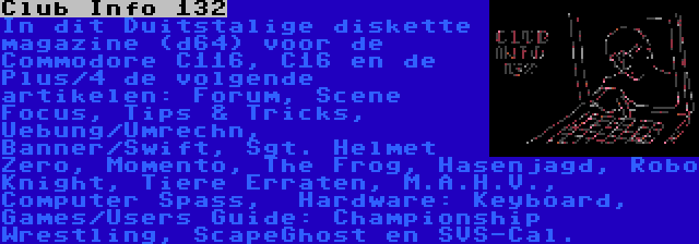 Club Info 132 | In dit Duitstalige diskette magazine (d64) voor de Commodore C116, C16 en de Plus/4 de volgende artikelen: Forum, Scene Focus, Tips & Tricks, Uebung/Umrechn, Banner/Swift, Sgt. Helmet Zero, Momento, The Frog, Hasenjagd, Robo Knight, Tiere Erraten, M.A.H.V., Computer Spass,  Hardware: Keyboard, Games/Users Guide: Championship Wrestling, ScapeGhost en SVS-Cal.