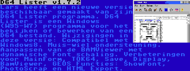 D64 Lister v1.7.2 | Lars heeft een nieuwe versie beschikbaar gemaakt van zijn D64 Lister programma. D64 Lister is een Windows (W95-W7) programma voor het bekijken of bewerken van een D64 bestand. Wijzigingen in deze versie: Compatibel met Windows8. Muis-wiel ondersteuning. Aanpassen van de BAMViewer met dynamische Font schaling. Verbeteringen voor MainForm, TOK64, Save, Display, BamViewer, GEOS Functies: ShowFont, PhotoScrap en HTML Export.