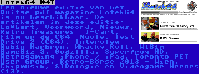 Lotek64 #47 | Een nieuwe editie van het Duitse pdf magazine Lotek64 is nu beschikbaar. De artikelen in deze editie: Lo*bert, Voorwoord, Nieuws, Retro Treasures: J-Cart, Film op de C64: Nuvie, Test Drive 2 (C64), Interview: Robin Harbron, Whacky Roll, WiSim GameBiz 3, Godzilla, Superfrog HD, Retrogaming iPhone / iPad, Toronto PET User Group, Retro-Börse 2013 - Wien, Chipmusik, SIDologie en Videogame Heroes (13).