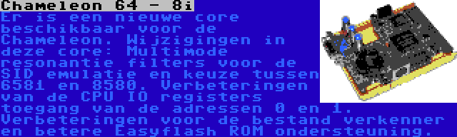 Chameleon 64 - 8i | Er is een nieuwe core beschikbaar voor de Chameleon. Wijzigingen in deze core: Multimode resonantie filters voor de SID emulatie en keuze tussen 6581 en 8580. Verbeteringen van de CPU IO registers toegang van de adressen 0 en 1. Verbeteringen voor de bestand verkenner en betere Easyflash ROM ondersteuning.