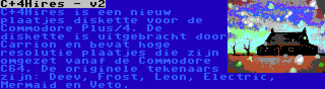 C+4Hires - v2 | C+4Hires is een nieuw plaatjes diskette voor de Commodore Plus/4. De diskette is uitgebracht door Carrion en bevat hoge resolutie plaatjes die zijn omgezet vanaf de Commodore C64. De originele tekenaars zijn: Deev, Frost, Leon, Electric, Mermaid en Veto.