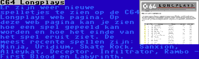 C64 Longplays | Er zijn weer nieuwe spelletjes te zien op de C64 Longplays web pagina. Op deze web pagina kan je zien hoe een spel gepeeld kan worden en hoe het einde van het spel eruit ziet. De meest recente spellen zijn: Ninja, Uridium, Skate Rock, Sanxion, Alleykat, Deceptor, Infiltrator, Rambo - First Blood en Labyrinth.