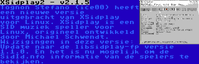 XSidplay2 - v2.1.5 | Tognon Stefano (ice00) heeft een nieuwe versie uitgebracht van XSidplay voor Linux. XSidplay is een SID muziek speller voor Linux, origineel ontwikkeld door Michael Schwendt. Wijzigingen in deze versie: Update naar de libsidplay-fp versie 1.1.0. En het is nu mogelijk om de SidId.nfo informatie van de spelers te bekijken.