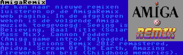 AmigaRemix | Je kan naar nieuwe remixen luisteren op de AmigaRemix web pagina. In de afgelopen weken is de volgende Amiga muziek toegevoegd: Seeing is Believing, Baal Title (Solar Mass Mix), Cannon Fodder (Amiga game intro) Reloaded, ball Illusions Remix 2012 remastered, Apidya, Scream Of The Earth, Amazing Fireworks en bris (Childhood memories).