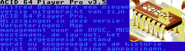 ACID 64 Player Pro v3.5 | Wilfred Bos heeft een nieuwe versie uitgebracht van zijn ACID 64 Player Pro. Wijzigingen in deze versie: Verbeteringen: Map management voor de HVSC, MUS bestanden, de lay-out, het eerst afgespeeld bestand wordt nu toegevoegd aan de historie lijst en andere kleine aanpassingen.