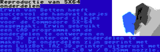 Reproductie van SX64 onderdelen | Erwin van Betten heeft succesvol de handvat kapjes en de toetsenbord clipjes voor de Commodore SX-64 nagemaakt. Erwin gebruikt een CAD programma om de onderdelen te ontwerpen en een 3D printer om de onderdelen te maken. De onderdelen zijn geprint met een LulzBot TAZ 3D printer uitgerust met een Budaschnozzle 2.0 w / 0.35mm nozzle.