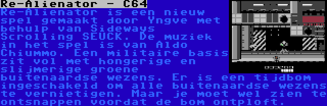 Re-Alienator - C64 | Re-Alienator is een nieuw spel gemaakt door Yngve met behulp van Sideways Scrolling SEUCK. De muziek in het spel is van Aldo Chiummo. Een militaire basis zit vol met hongerige en slijmerige groene buitenaardse wezens. Er is een tijdbom ingeschakeld om alle buitenaardse wezens te vernietigen. Maar je moet wel zien te ontsnappen voordat de bom ontploft.