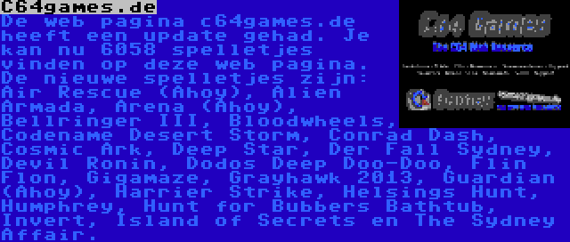 C64games.de | De web pagina c64games.de heeft een update gehad. Je kan nu 6058 spelletjes vinden op deze web pagina. De nieuwe spelletjes zijn: Air Rescue (Ahoy), Alien Armada, Arena (Ahoy), Bellringer III, Bloodwheels, Codename Desert Storm, Conrad Dash, Cosmic Ark, Deep Star, Der Fall Sydney, Devil Ronin, Dodos Deep Doo-Doo, Flin Flon, Gigamaze, Grayhawk 2013, Guardian (Ahoy), Harrier Strike, Helsings Hunt, Humphrey, Hunt for Bubbers Bathtub, Invert, Island of Secrets en The Sydney Affair.