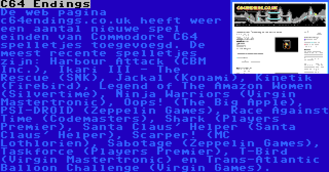 C64 Endings | De web pagina c64endings.co.uk heeft weer een aantal nieuwe spel einden van Commodore C64 spelletjes toegevoegd. De meest recente spelletjes zijn: Harbour Attack (CBM Inc.), Ikari III - The Rescue (SNK), Jackal (Konami), Kinetik (Firebird), Legend of The Amazon Women (Silvertime), Ninja Warriors (Virgin Mastertronic), Oops! (The Big Apple), PSI-DROID (Zeppelin Games), Race Against Time (Codemasters), Shark (Players Premier), Santa Claus' Helper (Santa Claus' Helper), Scarper! (MC Lothlorien), Sabotage (Zeppelin Games), Taskforce (Players Premier), T-Bird (Virgin Mastertronic) en Trans-Atlantic Balloon Challenge (Virgin Games).