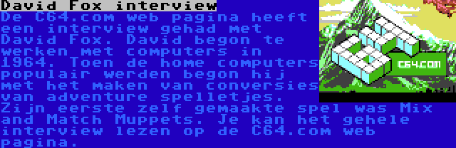 David Fox interview | De C64.com web pagina heeft een interview gehad met David Fox. David begon te werken met computers in 1964. Toen de home computers populair werden begon hij met het maken van conversies van adventure spelletjes. Zijn eerste zelf gemaakte spel was Mix and Match Muppets. Je kan het gehele interview lezen op de C64.com web pagina.