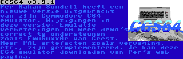 CCS64 v3.9.1 | Per Håkan Sundell heeft een nieuwe versie uitgebracht van zijn Commodore C64 emulator. Wijzigingen in deze versie: Emulatie verbeteringen om meer demo's correct te ondersteunen zoals EmuSuxx0r van Crest. Meer PAL artefacten zoals vervaging, etc., zijn geïmplementeerd. Je kan deze C64 emulator downloaden van Per's web pagina.