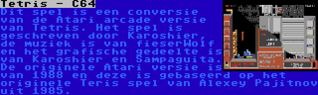 Tetris - C64 | Dit spel is een conversie van de Atari arcade versie van Tetris. Het spel is geschreven door Karoshier, de muziek is van fieserWolf en het grafische gedeelte is van Karoshier en Sampaguita. De originele Atari versie is van 1988 en deze is gebaseerd op het originele Teris spel van Alexey Pajitnov uit 1985.