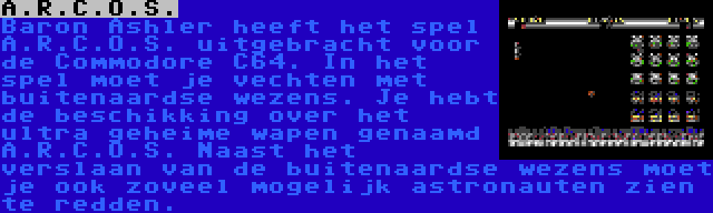 A.R.C.O.S. | Baron Ashler heeft het spel A.R.C.O.S. uitgebracht voor de Commodore C64. In het spel moet je vechten met buitenaardse wezens. Je hebt de beschikking over het ultra geheime wapen genaamd A.R.C.O.S. Naast het verslaan van de buitenaardse wezens moet je ook zoveel mogelijk astronauten zien te redden.