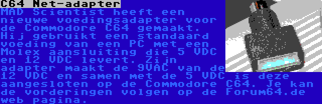 C64 Net-adapter | MAD Scientist heeft een nieuwe voedingsadapter voor de Commodore C64 gemaakt. Hij gebruikt een standaard voeding van een PC met een Molex aansluiting die 5 VDC en 12 VDC levert. Zijn adapter maakt de 9VAC van de 12 VDC en samen met de 5 VDC is deze aangesloten op de Commodore C64. Je kan de vorderingen volgen op de Forum64.de web pagina.