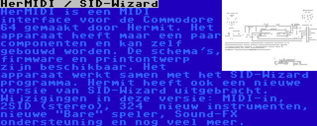 HerMIDI / SID-Wizard | HerMIDI is een MIDI interface voor de Commodore 64 gemaakt door Hermit. Het apparaat heeft maar een paar componenten en kan zelf gebouwd worden. De schema's, firmware en printontwerp zijn beschikbaar. Het apparaat werkt samen met het SID-Wizard programma.
Hermit heeft ook een nieuwe versie van SID-Wizard uitgebracht. Wijzigingen in deze versie: MIDI-in, 2SID (stereo), 324  nieuw instrumenten, nieuwe Bare speler, Sound-FX ondersteuning en nog veel meer.