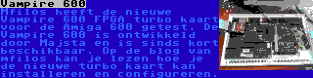 Vampire 600 | Mfilos heeft de nieuwe Vampire 600 FPGA turbo kaart voor de Amiga 600 getest. De Vampire 600 is ontwikkeld door Majsta en is sinds kort beschikbaar. Op de blog van mfilos kan je lezen hoe je de nieuwe turbo kaart kan installeren en configureren.