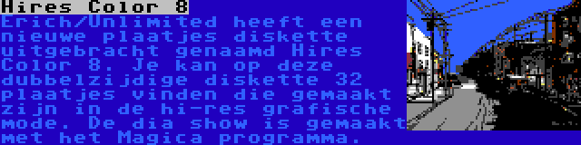 Hires Color 8 | Erich/Unlimited heeft een nieuwe plaatjes diskette uitgebracht genaamd Hires Color 8. Je kan op deze dubbelzijdige diskette 32 plaatjes vinden die gemaakt zijn in de hi-res grafische mode. De dia show is gemaakt met het Magica programma.